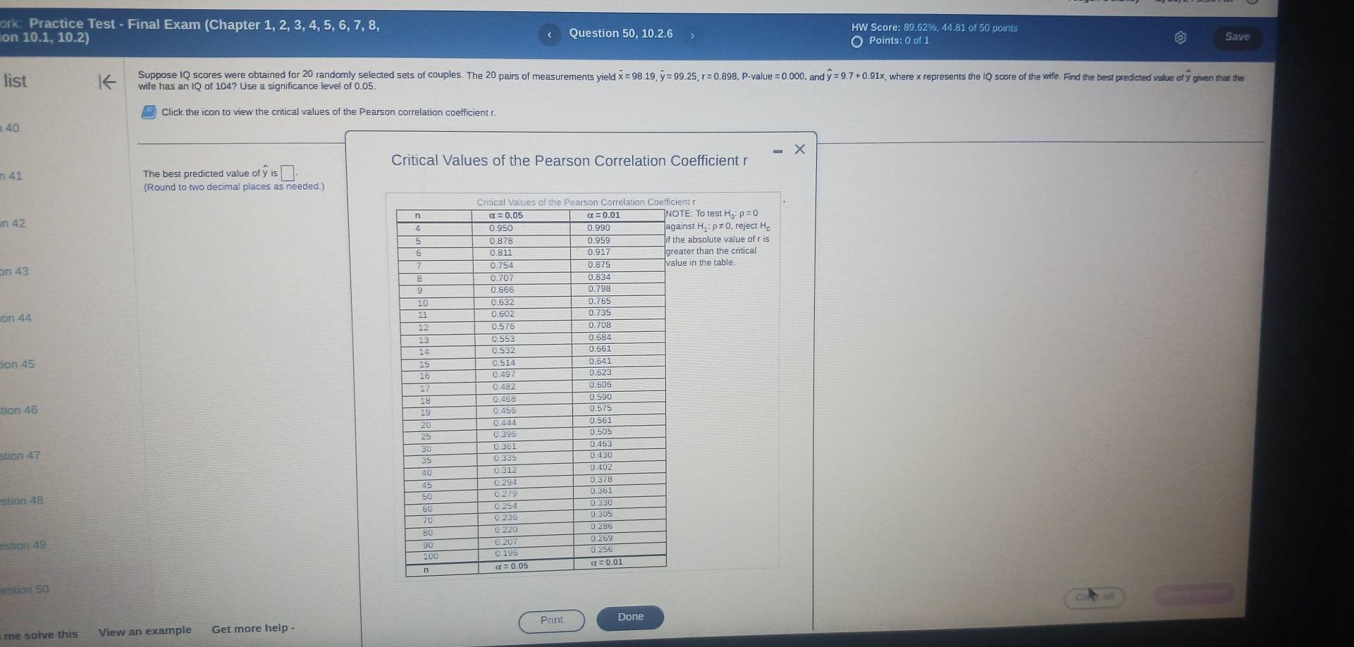 ork: Practice Test - Final Exam (Chapter 1, 2, 3, 4, 5, 6, 7, 8, HW Score: 89.62%, 44.81 of 50 points 
on 10.1, 10.2) Question 50, 10.2.6 Save 
O Points: 0 of 1 
Suppose IQ scores were obtained for 20 randomly selected sets of couples. The 20 pairs of measurements yield x =98.19, y = 99.25, r=0.898, P-value =0. 000,andwidehat y=9.7+0.91* c, where x represents the IQ score of the wife. Find the best predicted value of y given that the 
list wife has an IQ of 104? Use a significance level of 0.05. 
Click the icon to view the critical values of the Pearson correlation coefficient r
40
Critical Values of the Pearson Correlation Coefficient r
n 41 The best predicted value of hat yis□. 
(Round to two decimal places as needed.) 
ent r
n 42 TE: To test 
inst Hạ: ρ ≠ 0, reject H
e absolute value of r is 
ater than the critical 
ue in the table. 
bn 43
on 44
sion 45 
tion 46 
stion 47 
stion 49 
estion 50 
Print Done 
me solve this View an example Get more help -