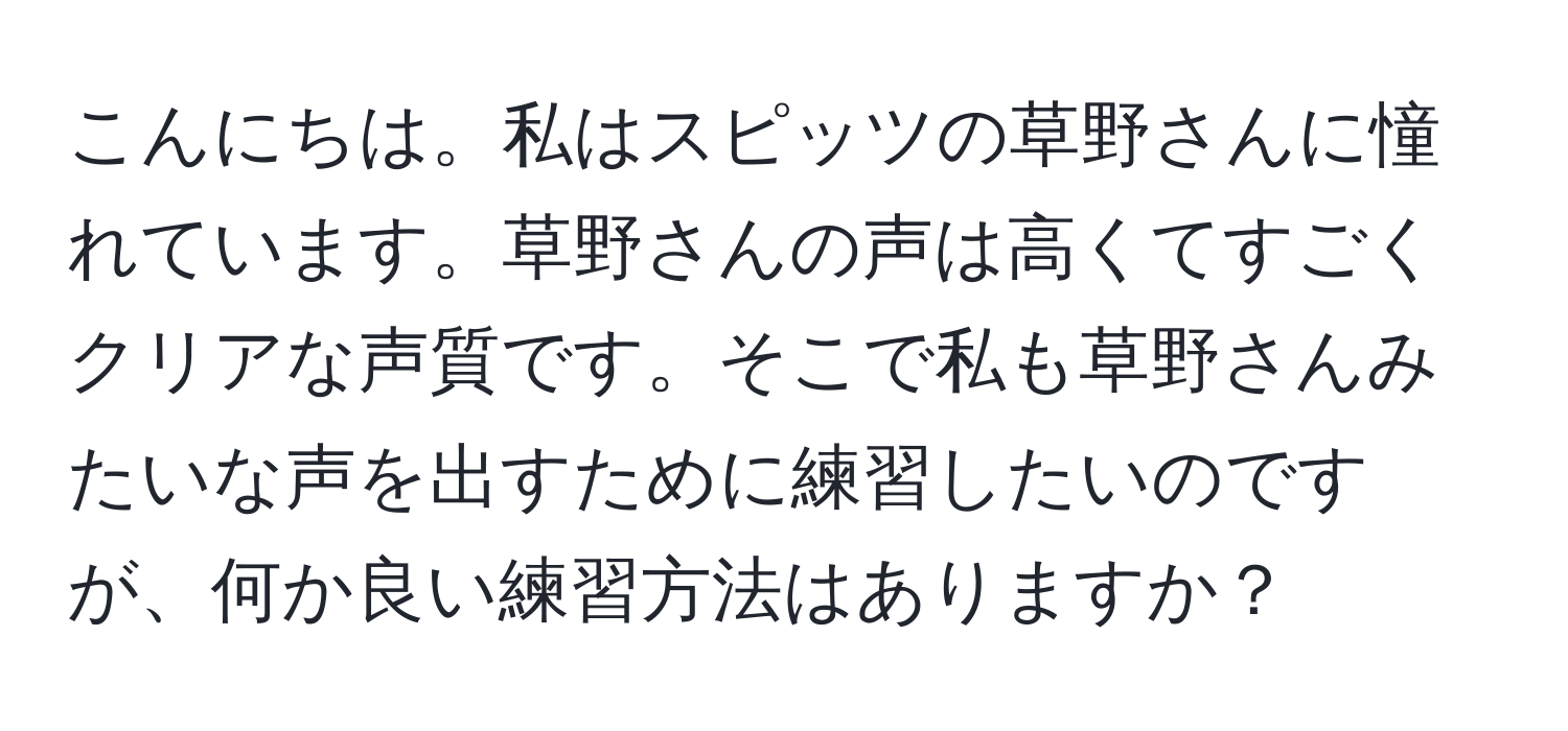 こんにちは。私はスピッツの草野さんに憧れています。草野さんの声は高くてすごくクリアな声質です。そこで私も草野さんみたいな声を出すために練習したいのですが、何か良い練習方法はありますか？