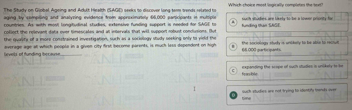 Which choice most logically completes the text?
The Study on Global Ageing and Adult Health (SAGE) seeks to discover long term trends related to
aging by compiling and analyzing evidence from approximately 66,000 participants in multiple such studies are likely to be a lower priority for
countries. As with most longitudinal studies, extensive funding support is needed for SAGE to A funding than SAGE.
collect the relevant data over timescales and at intervals that will support robust conclusions. But
the quality of a more constrained investigation, such as a sociology study seeking only to yield the
average age at which people in a given city first become parents, is much less dependent on high B 66.000 participants. the sociology study is unlikely to be able to recruit.
levels of funding because
expanding the scope of such studies is unlikely to be
feasible.
such studies are not trying to identify trends over
time