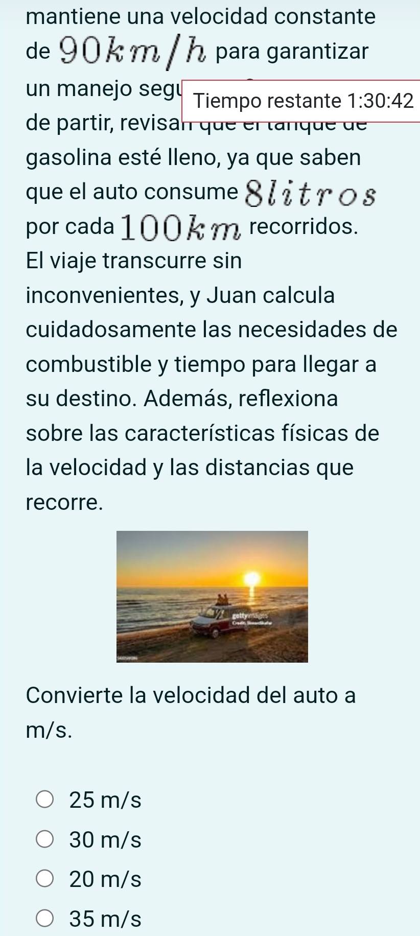 mantiene una velocidad constante
de 90 k m / h para garantizar
un manejo seg Tiempo restante 1:30:42
de partir, revisan que el tanque de 
gasolina esté lleno, ya que saben
que el auto consume 8 l it ros
por cada 100k m recorridos.
El viaje transcurre sin
inconvenientes, y Juan calcula
cuidadosamente las necesidades de
combustible y tiempo para llegar a
su destino. Además, reflexiona
sobre las características físicas de
la velocidad y las distancias que
recorre.
Convierte la velocidad del auto a
m/s.
25 m/s
30 m/s
20 m/s
35 m/s