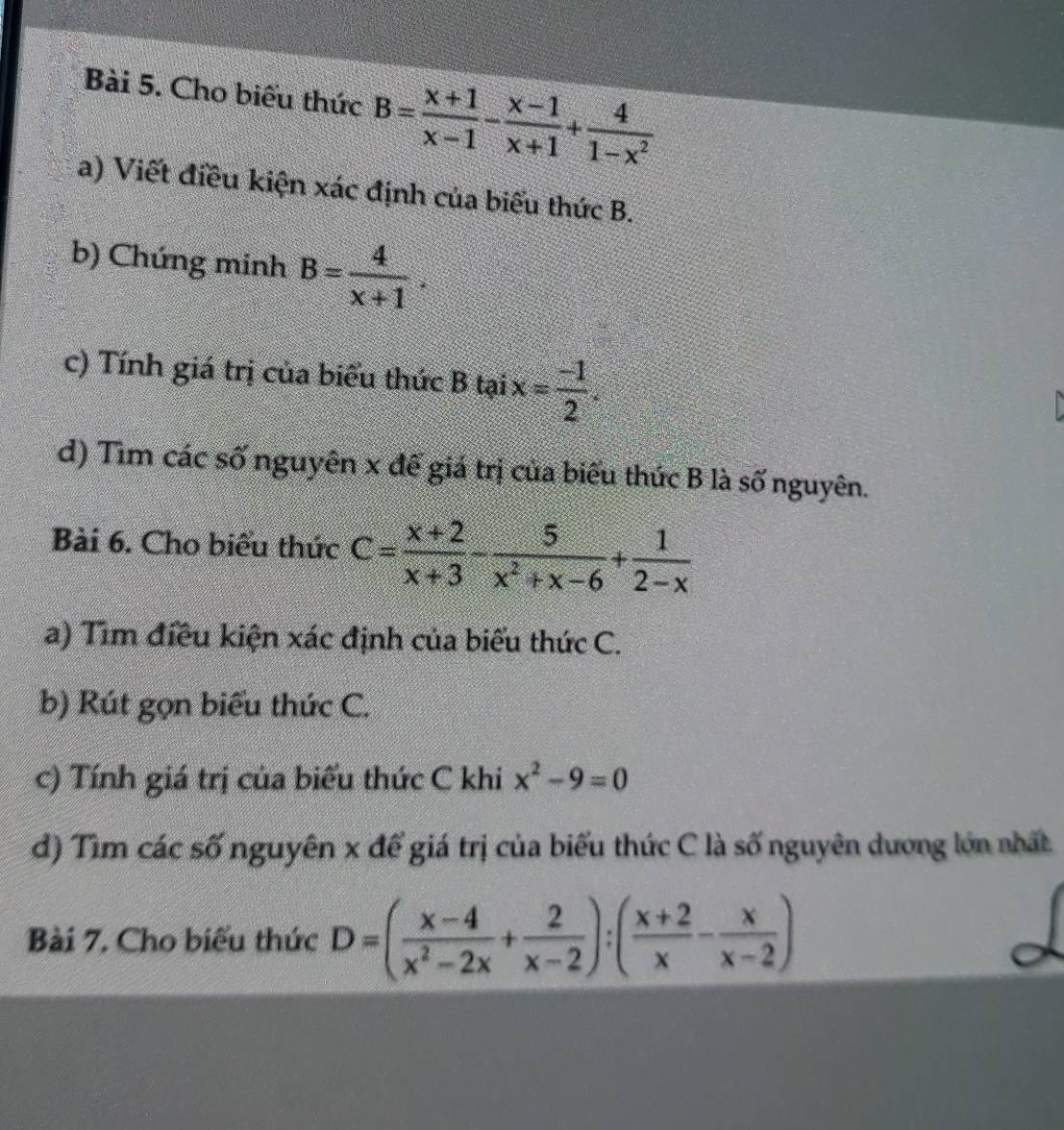 Cho biểu thức B= (x+1)/x-1 - (x-1)/x+1 + 4/1-x^2 
a) Viết điều kiện xác định của biểu thức B. 
b) Chứng minh B= 4/x+1 . 
c) Tính giá trị của biểu thức B tại x= (-1)/2 . 
d) Tìm các số nguyên x để giá trị của biểu thức B là số nguyên. 
Bài 6. Cho biểu thức C= (x+2)/x+3 - 5/x^2+x-6 + 1/2-x 
a) Tìm điều kiện xác định của biểu thức C. 
b) Rút gọn biểu thức C. 
c) Tính giá trị của biểu thức C khi x^2-9=0
đ) Tìm các số nguyên x để giá trị của biểu thức C là số nguyên dương lớn nhất 
Bài 7. Cho biểu thức D=( (x-4)/x^2-2x + 2/x-2 ):( (x+2)/x - x/x-2 )