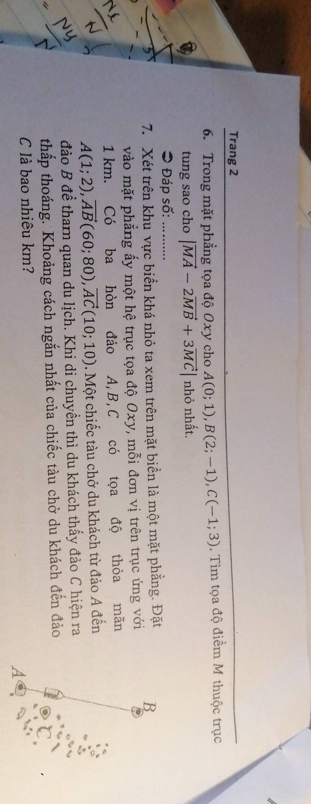 Trang 2 
6. Trong mặt phẳng tọa độ Oxy cho A(0;1), B(2;-1), C(-1;3). Tìm tọa độ điểm M thuộc trục 
tung sao cho |vector MA-2vector MB+3vector MC| nhỏ nhất. 
⊃ Đáp số:_ 
7. Xét trên khu vực biển khá nhỏ ta xem trên mặt biển là một mặt phẳng. Đặt 
B 
vào mặt phẳng ấy một hệ trục tọa độ Oxy, mỗi đơn vị trên trục ứng với
1 km. Có ba hòn đảo A, B, C có tọa độ thỏa mãn
A(1;2), vector AB(60;80), vector AC(10;10). Một chiếc tàu chở du khách từ đảo A đến 
đảo B để tham quan du lịch. Khi di chuyển thì du khách thấy đảo C hiện ra 
thấp thoáng. Khoảng cách ngắn nhất của chiếc tàu chở du khách đến đảo 
C là bao nhiêu km? 
A