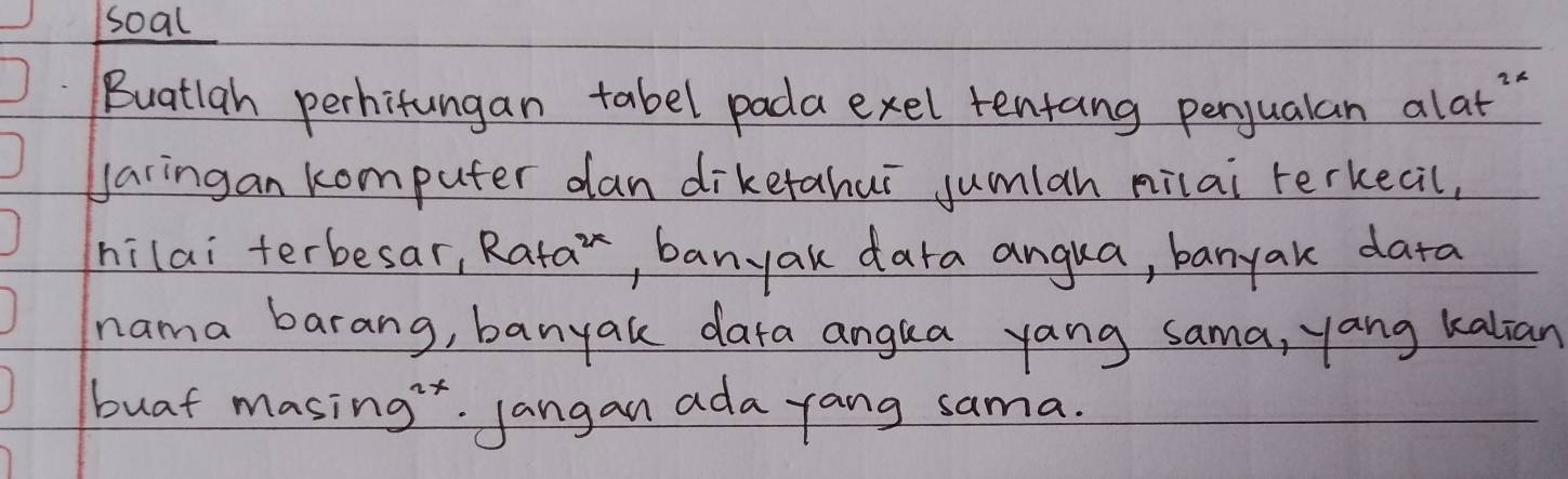 soal 
Buatlah perhitungan tabel pada exel tentang penjualan alat 
Jaringan komputer dan diketahui jumian milai rerkecil, 
hilai terbesar, Ra+a^(2x) , banyak dara angua, banyak data 
nama barang, banyak dara angua yang sama, yang kalian 
buat masing". Jangan ada yang sama.