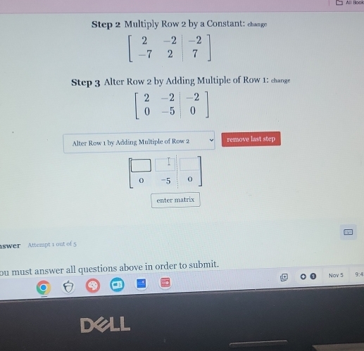 All Book
Step 2 Multiply Row 2 by a Constant: change
beginbmatrix 2&-2&|-2 -7&2&|7endbmatrix
Step 3 Alter Row 2 by Adding Multiple of Row 1 : change
beginbmatrix 2&-2&|-2 0&-5&|0endbmatrix
Alter Row 1 by Adding Multiple of Row 2 remove last step
-5 0
enter matrix
swer Attempt 1 out of 5
ou must answer all questions above in order to submit.
Nov 5 9:4
dell