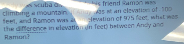 dy was scuba di his friend Ramon was 
climbing a mountain. If Andy was at an elevation of -100
feet, and Ramon was at an elevation of 975 feet, what was 
the difference in elevation (in feet) between Andy and 
Ramon?