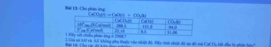 Cho phản ứng:
CaCO_3(r)to CaO(r)+CO_2(k)
2.Giả sử ΔH và △ S không phụ thuộc vào nhiệt độ. Hãy tính nhiệt độ tại đó mà CaCO; bắt đầu bị phần hủy?
Bài 14: Cho các dữ kiên thức