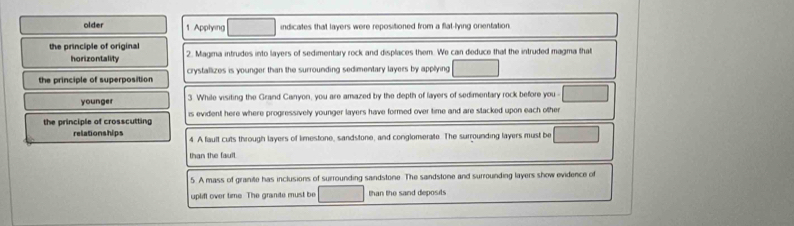 older 1 Applying indicates that layers were repositioned from a flat-lying orientation 
the principle of original 2. Magma intrudes into layers of sedimentary rock and displaces them. We can deduce that the intruded magma that 
horizontality 
the principle of superposition crystallizes is younger than the surrounding sedimentary layers by applying 
younger 3. While visiting the Grand Canyon, you are amazed by the depth of layers of sedimentary rock before you 
the principle of crosscutting is evident here where progressively younger layers have formed over time and are stacked upon each other 
relationships 4 A fault cuts through layers of limestone, sandstone, and conglomerate. The surrounding layers must be 
than the fault 
5. A mass of granite has inclusions of surrounding sandstone. The sandstone and surrounding layers show evidence of 
uplift over time The grante must be than the sand deposits