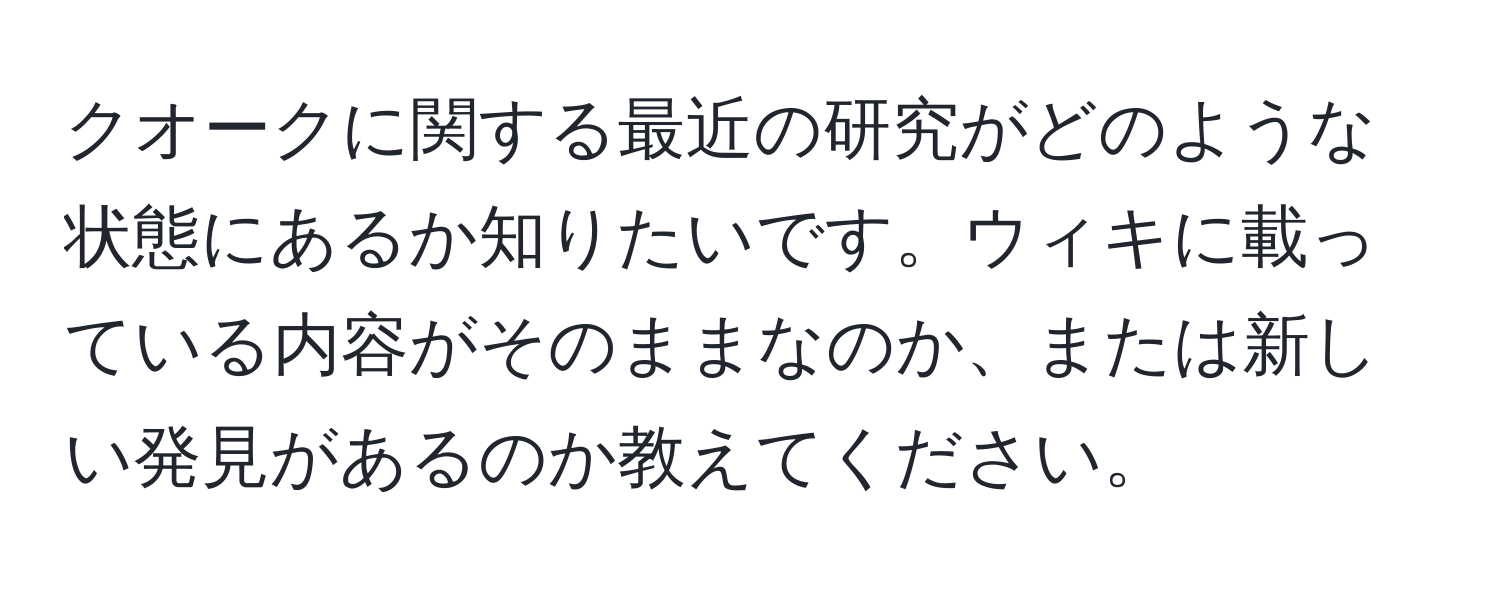 クオークに関する最近の研究がどのような状態にあるか知りたいです。ウィキに載っている内容がそのままなのか、または新しい発見があるのか教えてください。