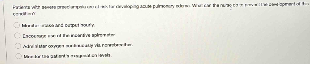 Patients with severe preeclampsia are at risk for developing acute pulmonary edema. What can the nursç do to prevent the development of this
condition?
Monitor intake and output hourly.
Encourage use of the incentive spirometer.
Administer oxygen continuously via nonrebreather.
Monitor the patient's oxygenation levels.