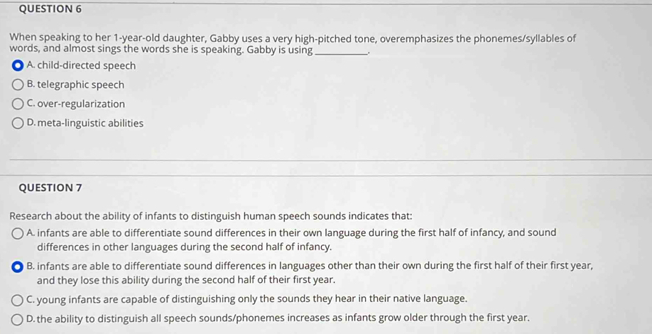 When speaking to her 1-year -old daughter, Gabby uses a very high-pitched tone, overemphasizes the phonemes/syllables of
words, and almost sings the words she is speaking. Gabby is using_
A. child-directed speech
B. telegraphic speech
C. over-regularization
D. meta-linguistic abilities
QUESTION 7
Research about the ability of infants to distinguish human speech sounds indicates that:
A. infants are able to differentiate sound differences in their own language during the first half of infancy, and sound
differences in other languages during the second half of infancy.
B. infants are able to differentiate sound differences in languages other than their own during the first half of their first year,
and they lose this ability during the second half of their first year.
C. young infants are capable of distinguishing only the sounds they hear in their native language.
D. the ability to distinguish all speech sounds/phonemes increases as infants grow older through the first year.