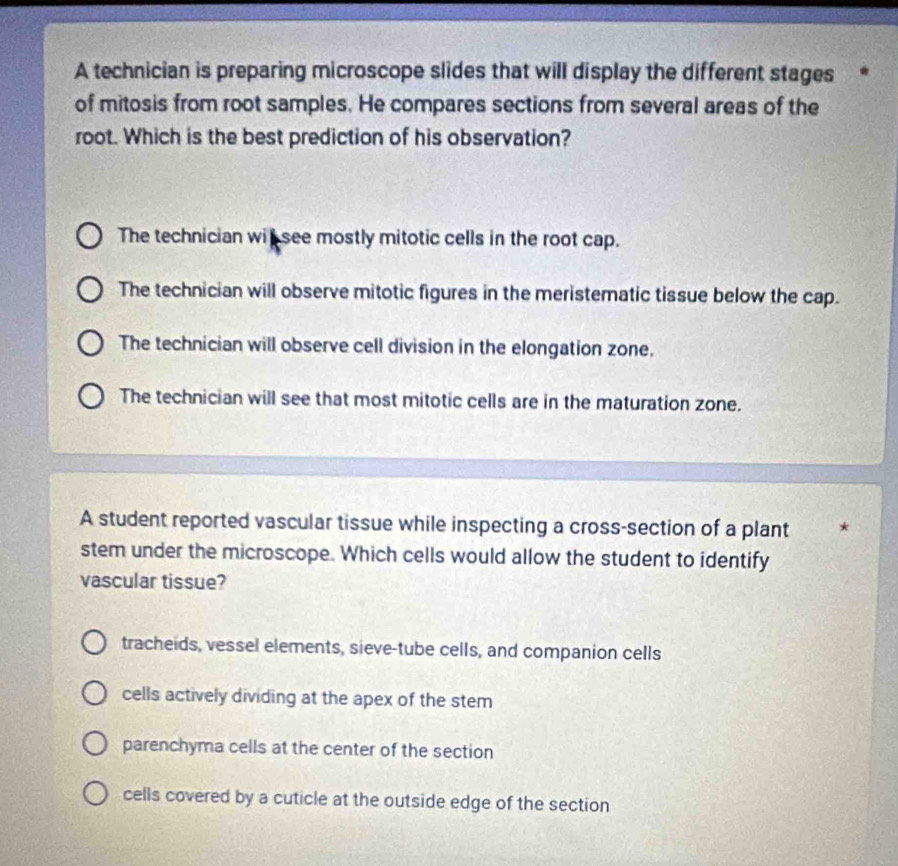 A technician is preparing microscope slides that will display the different stages *
of mitosis from root samples. He compares sections from several areas of the
root. Which is the best prediction of his observation?
The technician wit see mostly mitotic cells in the root cap.
The technician will observe mitotic figures in the meristematic tissue below the cap.
The technician will observe cell division in the elongation zone.
The technician will see that most mitotic cells are in the maturation zone.
A student reported vascular tissue while inspecting a cross-section of a plant 4
stem under the microscope. Which cells would allow the student to identify
vascular tissue?
tracheids, vessel elements, sieve-tube cells, and companion cells
cells actively dividing at the apex of the stem
parenchyma cells at the center of the section
cells covered by a cuticle at the outside edge of the section