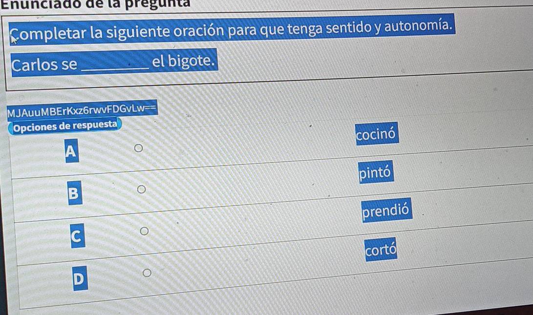 Enunciado de la pregunta
Completar la siguiente oración para que tenga sentido y autonomía.
Carlos se_ el bigote.
MJAuuMBErKxz6rwvFDGvl W= 
Opciones de respuesta
cocinó
pintó
B
prendió
C
cortó
D