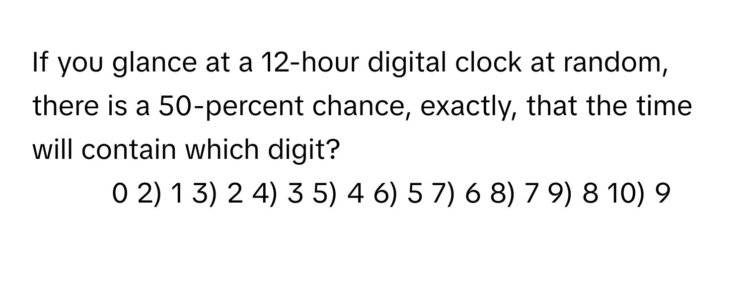 If you glance at a 12-hour digital clock at random, there is a 50-percent chance, exactly, that the time will contain which digit?

1) 0 2) 1 3) 2 4) 3 5) 4 6) 5 7) 6 8) 7 9) 8 10) 9