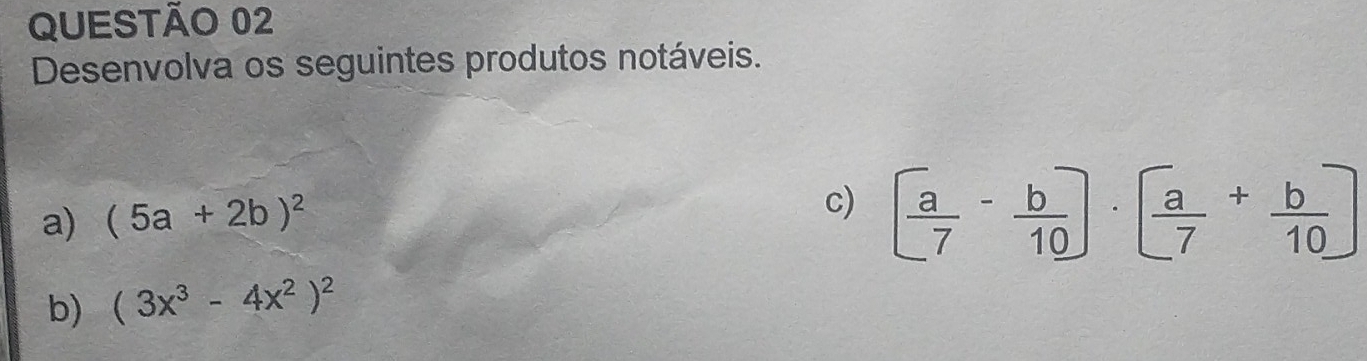 Desenvolva os seguintes produtos notáveis.
a) (5a+2b)^2
c) [ a/7 - b/10 ]· [ a/7 + b/10 ]
b) (3x^3-4x^2)^2