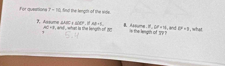 For questions 7-10 , find the length of the side. 
7. Assume △ ABCequiv △ DEF. If AB=5, 8. Assume . If , DF=15 , and EF=9 , what
AC=9 , and , what is the length of overline BC is the length of overline XY ? 
7