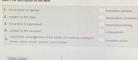 Match the deschption to the term.
1. no receiver is named transitive passive
2. subject is the doer intransitive complete
3. no action is expressed intransitive linking
4. subject is the receiver conjugation
systematic arrangement of the forms of a verb according to
5. transitive active
tense, voice, mood, person, and number
SUBMIT ANSWER