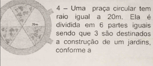 Uma praça circular tem 
raio igual a 20m. Ela é 
dividida em 6 partes iguais 
sendo que 3 são destinados 
construção de um jardins, 
onforme a