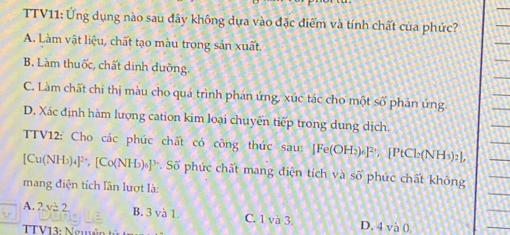 TTV11: Ứng dụng nào sau đây không dựa vào đặc điểm và tính chất của phức?
A. Làm vật liệu, chất tạo màu trong sản xuất.
B. Làm thuốc, chất dinh dưỡng.
C. Làm chất chi thị màu cho quá trình phản ứng, xúc tác cho một số phản ứng.
D. Xác định hàm lượng cation kim loại chuyển tiếp trong dung dịch.
TV12: Cho các phúc chất có công thức sau: [Fe(OH_2)_6]^2+ ,[PtCl_2(NH_3)_2],
[Cu(NH_3)_4]^2+, [Co(NH_3)_6]^3-. Số phúc chất mang điện tích và số phúc chất không
mang điện tích lần lượt là:
A. 2, v=2. B. 3 và 1. C. 1 và 3. D. 4 và 0.
TTV13: Nguyê