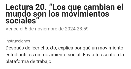 Lectura 20. “Los que cambian el 
mundo son los móvimientos 
sociales” 
Vence el 5 de noviembre de 2024 2 3:5°
Instrucciones 
Después de leer el texto, explica por qué un movimiento 
estudiantil es un movimiento social. Envía tu escrito a la 
plataforma de trabajo.