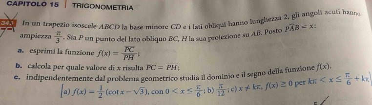 CAPITOLO 15 TRIGONOMETRIA 
343 In un trapezio isoscele ABCD la base minore CD e i lati obliqui hanno lunghezza 2, gli angoli acuti hanno 
ampiezza  π /3 . Sia P un punto del lato obliquo BC, H la sua proiezione su AB. Posto Pwidehat AB=x : 
a. esprimi la funzione f(x)=frac overline PCoverline PH; 
b. calcola per quale valore di x risulta overline PC=overline PH; 
c. indipendentemente dal problema geometrico studia il dominio e il segno della funzione f(x). 
a) f(x)= 1/2 (cot x-sqrt(3)), sen 0 ; b)  π /12 ; c)x!= kπ , f(x)≥ 0 per kπ