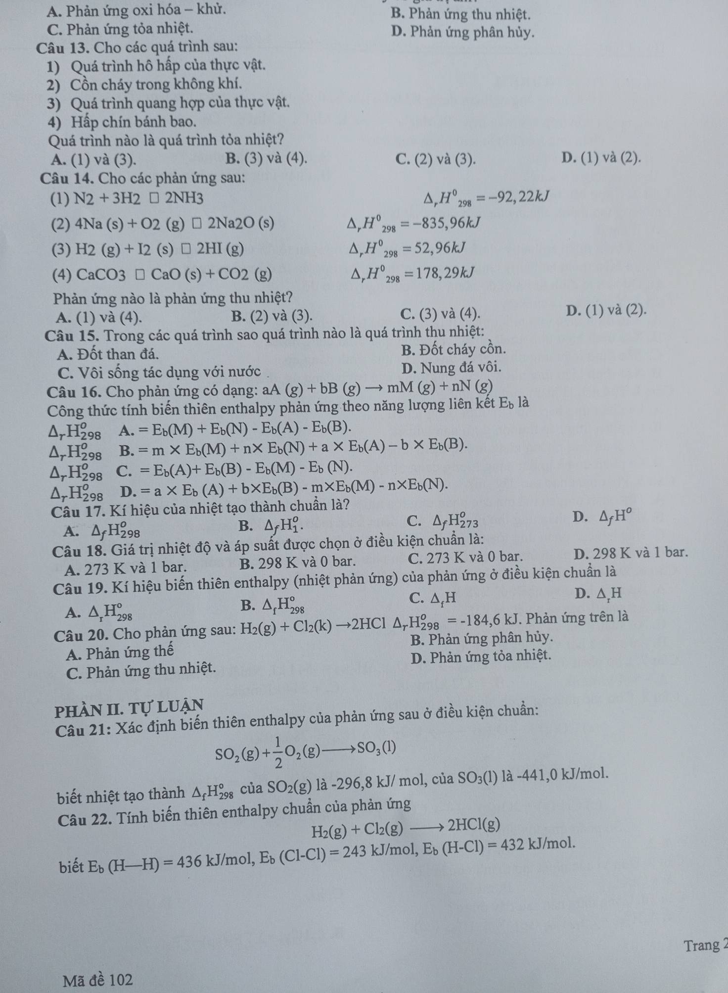A. Phản ứng oxi hóa - khử. B. Phản ứng thu nhiệt.
C. Phản ứng tỏa nhiệt. D. Phản ứng phân hủy.
Câu 13. Cho các quá trình sau:
1) Quá trình hô hấp của thực vật.
2) Cồn cháy trong không khí.
3) Quá trình quang hợp của thực vật.
4) Hấp chín bánh bao.
Quá trình nào là quá trình tỏa nhiệt?
A. (1) và (3). B. (3) và (4). C. (2) và (3). D. (1) và (2).
Câu 14. Cho các phản ứng sau:
(1) N2+3H2□ 2NH3 △, H^0_298=-92,22kJ
(2) 4Na(s)+O2(g)□ 2Na2O(s) D _ , H^0_298=-835,96kJ
(3) H2(g)+I2(s)□ 2HI(g) △ _rH^0_298=52,96kJ
(4) CaCO3□ CaO(s)+CO2(g) △ H°_298=178,29kJ
Phản ứng nào là phản ứng thu nhiệt?
A. (1) va(4 ). B. (2) và (3). C. (3) vdot a(4).
D. (1)va(2).
Câu 15. Trong các quá trình sao quá trình nào là quá trình thu nhiệt:
A. Đốt than đá. B. Đốt cháy cồn.
C. Vôi sống tác dụng với nước D. Nung đá vôi.
Câu 16. Cho phản ứng có dạng: aA(g)+bB(g)to mM(g)+nN(g)
Công thức tính biến thiên enthalpy phản ứng theo năng lượng liên kết E_b là
△ _rH_(298)^o A. =E_b(M)+E_b(N)-E_b(A)-E_b(B).
△ _rH_(298)^o B. =m* E_b(M)+n* E_b(N)+a* E_b(A)-b* E_b(B).
△ _rH_(298)^o C. =E_b(A)+E_b(B)-E_b(M)-E_b(N).
△ _rH_(298)^o D. =a* E_b(A)+b* E_b(B)-m* E_b(M)-n* E_b(N).
Câu 17. Kí hiệu của nhiệt tạo thành chuẩn là?
D.
A. △ _fH_(298)^o
B. △ _fH_1^(o.
C. △ _f)H_(273)^o △ _fH^o
Câu 18. Giá trị nhiệt độ và áp suất được chọn ở điều kiện chuẩn là:
C.
A. 273 K và 1 bar. B. 298 K và 0 bar. 273 3 K và 0 bar. D. 298 K và 1 bar.
Câu 19. Kí hiệu biến thiên enthalpy (nhiệt phản ứng) của phản ứng ở điều kiện chuẩn là
D. △ _rH
A. △ _rH_(298)°
B. △ _fH_(298)°
C. ∆₂H
Câu 20. Cho phản ứng sau: H_2(g)+Cl_2(k)to 2HCl △ _rH_(298)^o=-184,6kJ. Phản ứng trên là
B. Phản ứng phân hủy.
A. Phản ứng thế
D. Phản ứng tỏa nhiệt.
C. Phản ứng thu nhiệt.
phần II. Tự luận
Câu 21: Xác định biến thiên enthalpy của phản ứng sau ở điều kiện chuẩn:
SO_2(g)+ 1/2 O_2(g)to SO_3(l)
biết nhiệt tạo thành △ _fH_(298)^o của SO_2(g) là -296,8 kJ/ mol, của SO_3(1) là -441,0 kJ/mol.
Câu 22. Tính biến thiên enthalpy chuẩn của phản ứng
H_2(g)+Cl_2(g)to 2HCl(g)
biết E_b(H-H)=436kJ/mol,E_b(Cl-Cl)=243kJ/mol,E_b(H-Cl)=432kJ/mol.
Trang 2
Mã đề 102