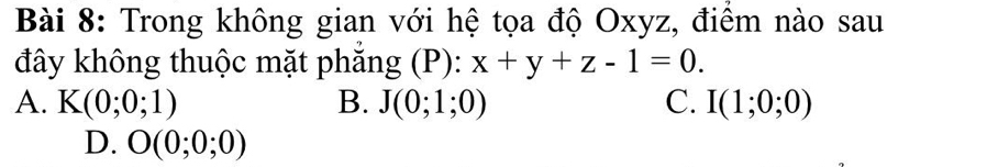 Trong không gian với hệ tọa độ Oxyz, điểm nào sau
đây không thuộc mặt phẳng (P): x+y+z-1=0.
A. K(0;0;1) B. J(0;1;0) C. I(1;0;0)
D. O(0;0;0)