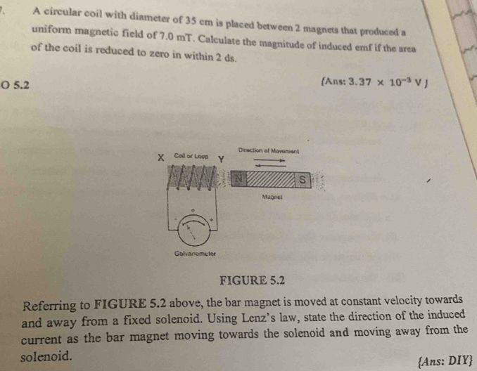 A circular coil with diameter of 35 cm is placed between 2 magnets that produced a 
uniform magnetic field of 7.0 mT. Calculate the magnitude of induced emf if the area 
of the coil is reduced to zero in within 2 ds. 
Ans: 
O 5.2 3.37* 10^(-3)VJ
Direction of Movement
x Coil or Loup Y
s 
Magnel 
o 
+ 
Galvanometer 
FIGURE 5.2 
Referring to FIGURE 5.2 above, the bar magnet is moved at constant velocity towards 
and away from a fixed solenoid. Using Lenz’s law, state the direction of the induced 
current as the bar magnet moving towards the solenoid and moving away from the 
solenoid. 
Ans: DIY