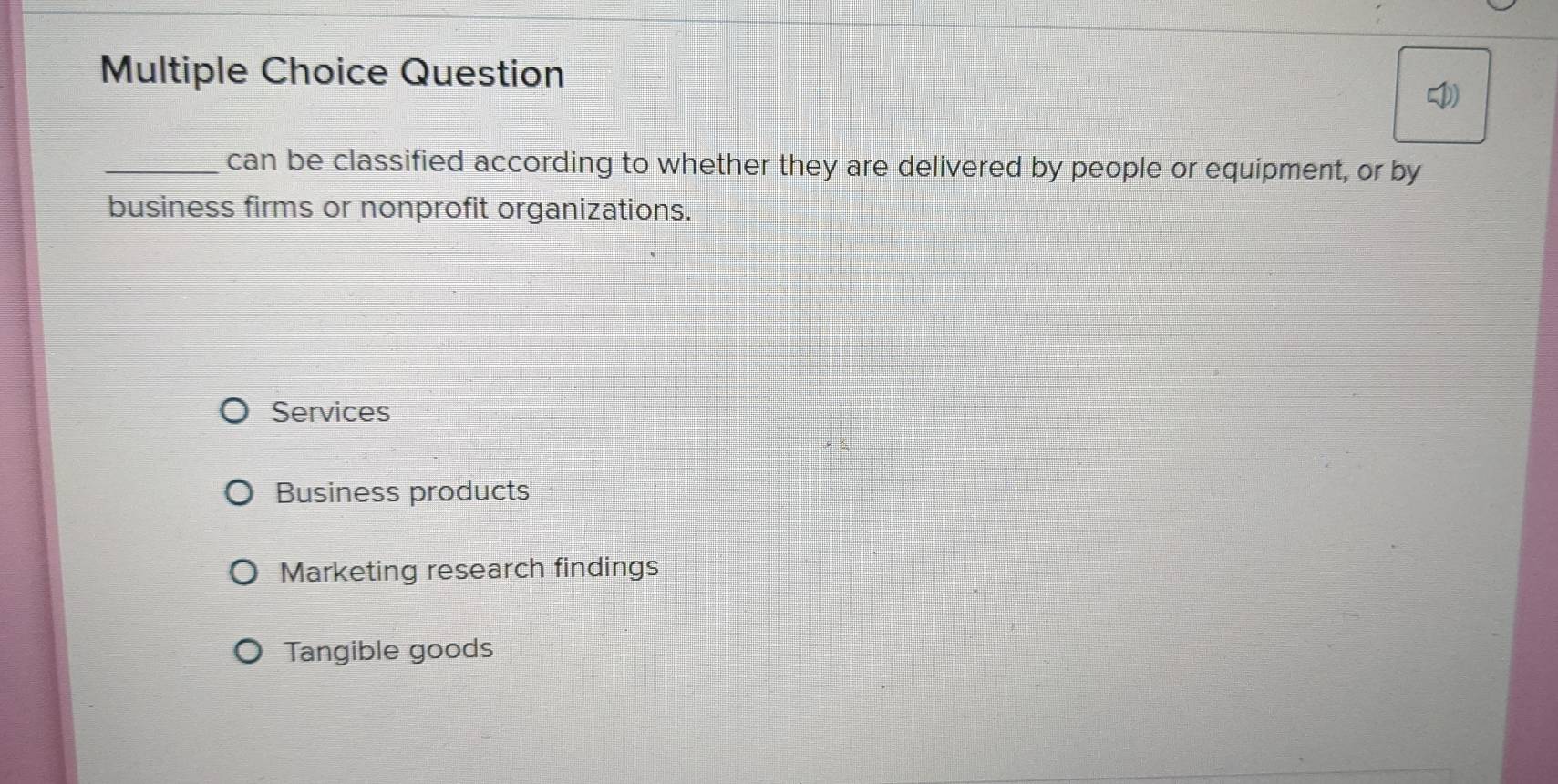 Question
_can be classified according to whether they are delivered by people or equipment, or by
business firms or nonprofit organizations.
Services
Business products
Marketing research findings
Tangible goods