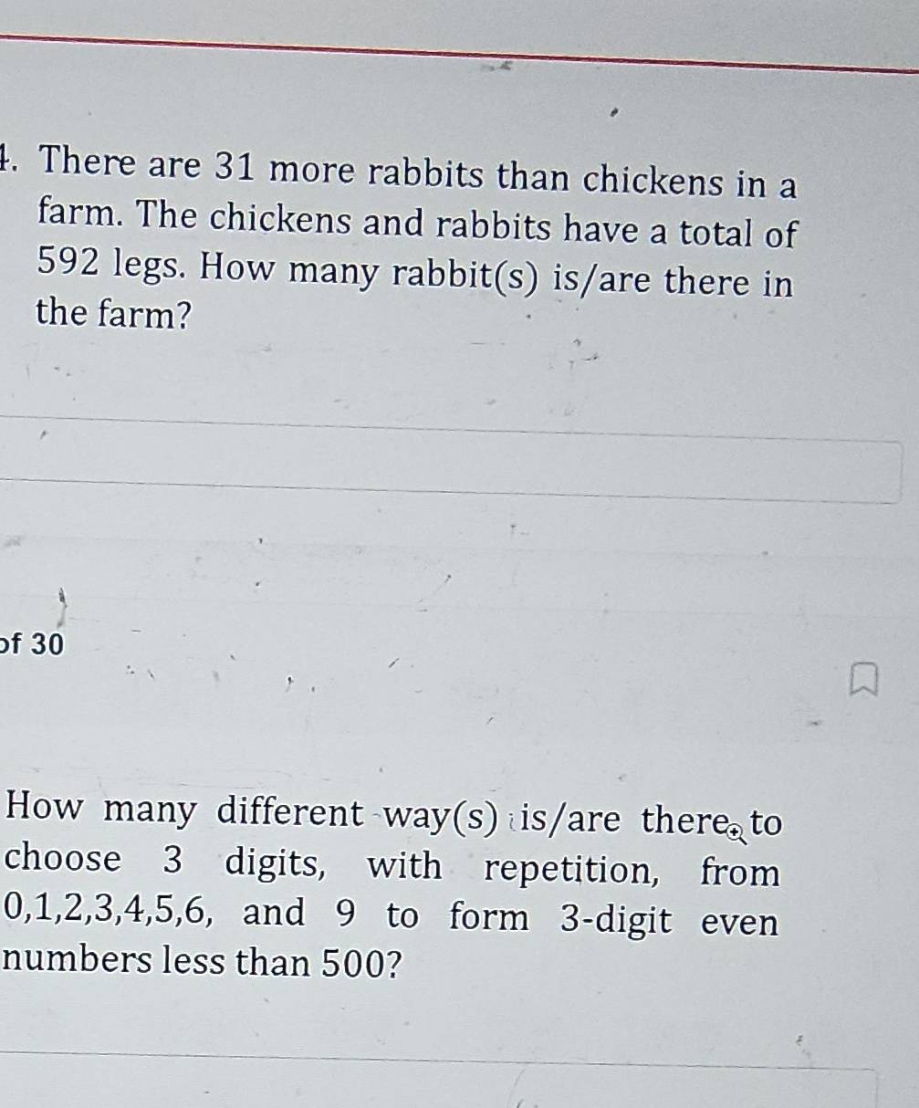 There are 31 more rabbits than chickens in a 
farm. The chickens and rabbits have a total of
592 legs. How many rabbit(s) is/are there in 
the farm? 
f 30
How many different way(s) is/are there to 
choose 3 digits, with repetition, from
0, 1, 2, 3, 4, 5, 6, and 9 to form 3 -digit even 
numbers less than 500?