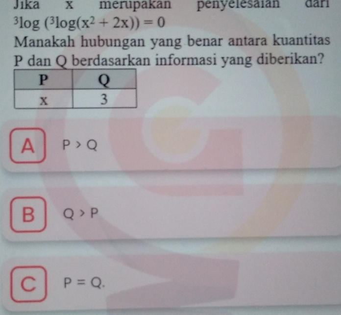 Jika x merupakan penyelesaian đāri^3log (^3log (x^2+2x))=0
Manakah hubungan yang benar antara kuantitas
P dan Q berdasarkan informasi yang diberikan?
A P>Q
B Q>P
C P=Q.