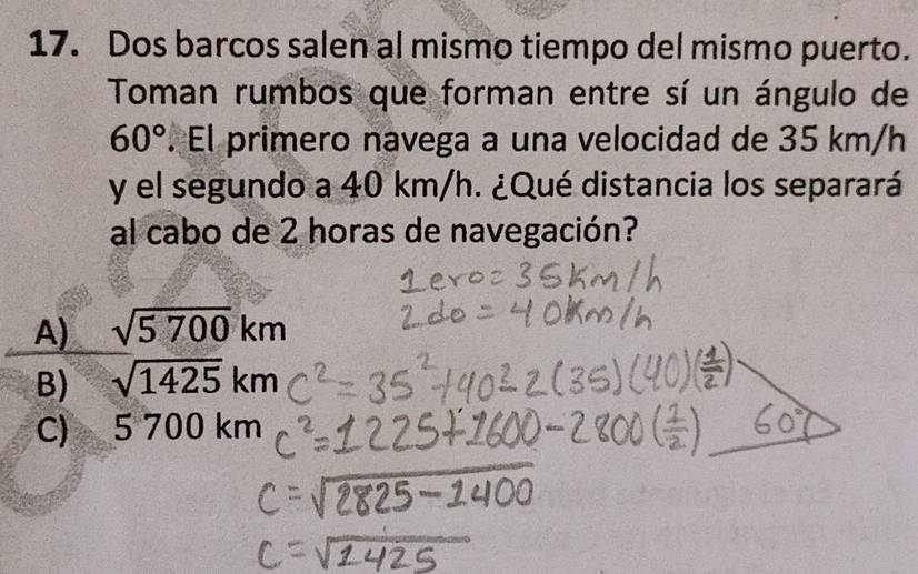 Dos barcos salen al mismo tiempo del mismo puerto.
Toman rumbos que forman entre sí un ángulo de
60°. El primero navega a una velocidad de 35 km/h
y el segundo a 40 km/h. ¿Qué distancia los separará
al cabo de 2 horas de navegación?
A) sqrt(5700)km
B) sqrt(1425)km
C) 5 70 0 km
