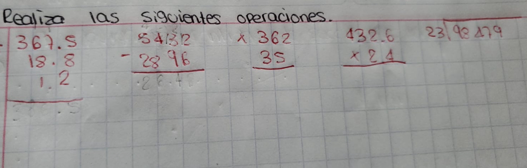 Realiza las sigcientes operaciones.
beginarrayr 367.5 18.8 1.2 hline endarray beginarrayr 54.32 -28.76 hline -28.4endarray beginarrayr * 362 35 hline endarray beginarrayr 432.6 * 2.4 hline endarray beginarrayr 23encloselongdiv 98479endarray