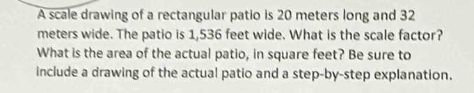 A scale drawing of a rectangular patio is 20 meters long and 32
meters wide. The patio is 1,536 feet wide. What is the scale factor? 
What is the area of the actual patio, in square feet? Be sure to 
include a drawing of the actual patio and a step-by-step explanation.