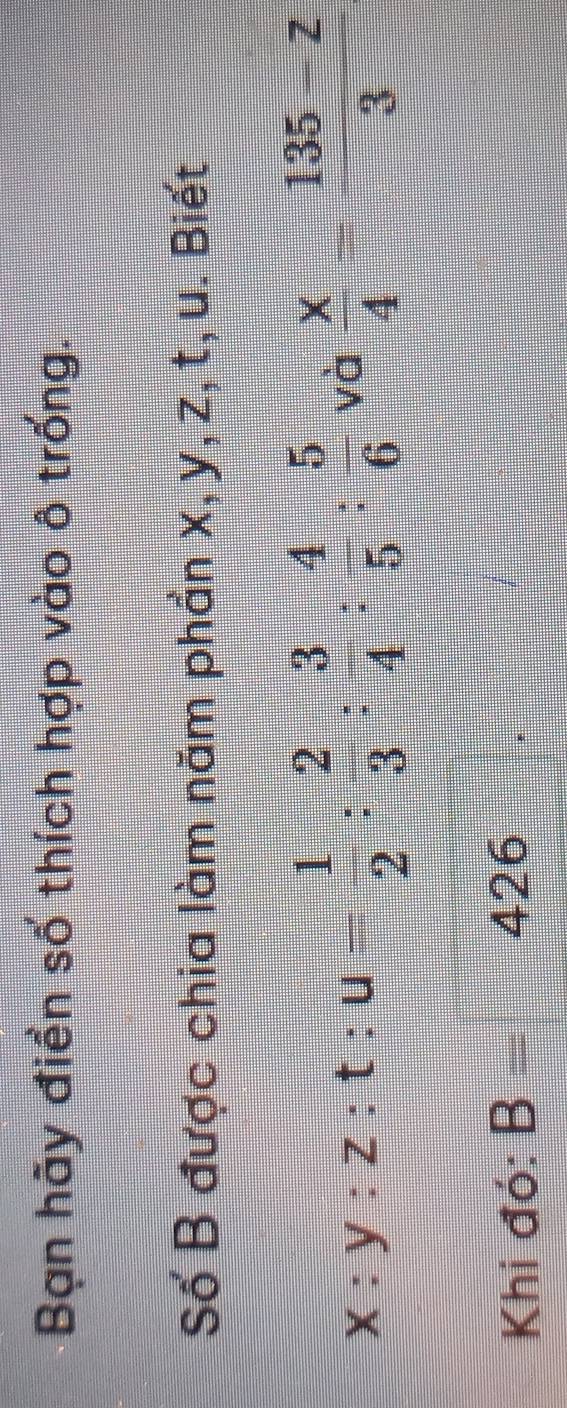 Bạn hãy điền số thích hợp vào ô trống. 
Số B được chia làm năm phần x, y, z, t, u. Biết
x:y:z:t:u= 1/2 : 2/3 : 3/4 : 4/5 : 5/6  và  x/4 = (135-z)/3 
Khi đó: B= 426