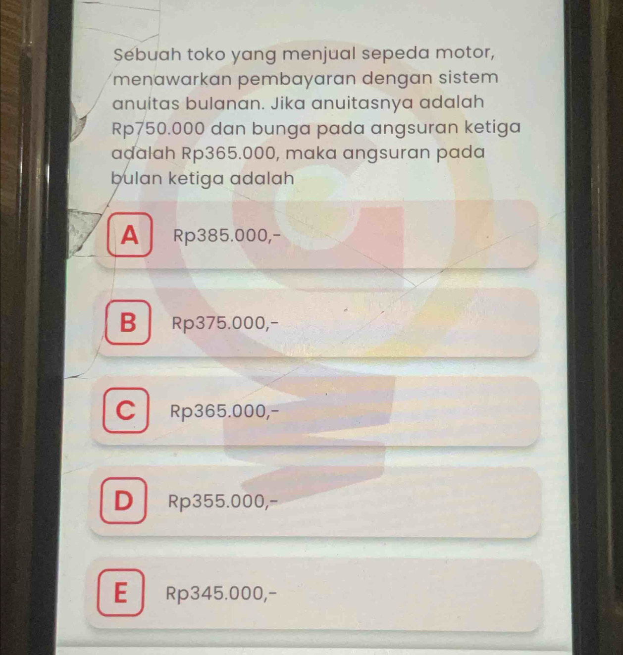 Sebuah toko yang menjual sepeda motor,
menawarkan pembayaran dengan sistem
anuitas bulanan. Jika anuitasnya adalah
Rp750.000 dan bunga pada angsuran ketiga
aḍalah Rp365.000, maka angsuran pada
bulan ketiga adalah
A Rp385.000,-
B Rp375.000,-
CRp365.000,-
D Rp355.000,-
E Rp345.000,-