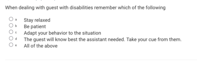 When dealing with guest with disabilities remember which of the following
a Stay relaxed
b Be patient
。 Adapt your behavior to the situation
d The guest will know best the assistant needed. Take your cue from them.
e All of the above