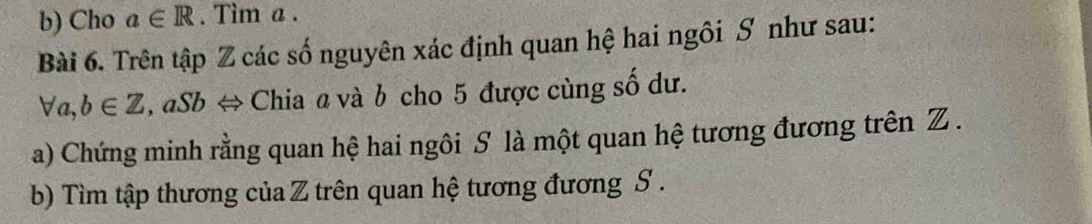 Cho a∈ R. Tìm a. 
Bài 6. Trên tập Z các số nguyên xác định quan hệ hai ngôi S như sau:
forall a, b∈ Z , aSb ⇔ Chia a và b cho 5 được cùng số dư. 
a) Chứng minh rằng quan hệ hai ngôi S là một quan hệ tương đương trên Z. 
b) Tìm tập thương của Z trên quan hệ tương đương S.