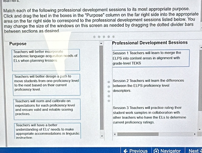 leamers 
Match each of the following professional development sessions to its most appropriate purpose. 
Click and drag the text in the boxes in the "Purpose" column on the far right side into the appropriate 
area on the far right side to correspond to the professional development sessions listed below. You 
may change the size of the windows on this screen as needed by dragging the dotted divider bars 
between sections as desired. 
Purpose Professional Development Sessions 
Teachers will better incorporate Session 1 Teachers will learn to merge the 
academic language acquisition needs of 
ELs when planning lessons ELPS into content areas in alignment with 
grade-level TEKS 
Teachers will better design a path to 
move students from one proficiency level Session 2 Teachers will leam the differences 
to the next based on their curren! between the ELPS proficiency level 
proficiency level descriptors 
Teachers will norm and calibrate on 
expectations for each proficiency level 
and ensure valid and reliable scoring Session 3 Teachers will practice rating their 
practices. student work samples in collaboration with 
other teachers who have the ELs to determine 
Teachers will have a better current proficiency ratings. 
understanding of ELs' needs to make 
appropriate accommodations in linguistic 
instruction 
Previous Navigator Next