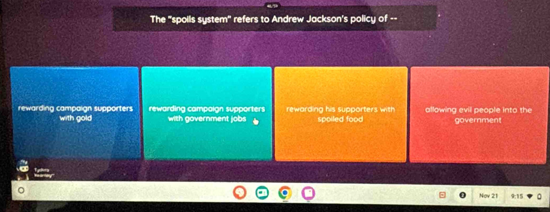 The "spoils system" refers to Andrew Jackson's policy of --
rewarding campaign supporters rewarding campaign supporters rewarding his supporters with allowing evil people into the
with gold with government jobs spoiled food government

Nov 21 9:15