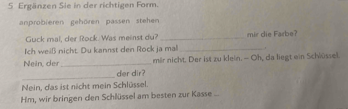 Ergänzen Sie in der richtigen Form. 
anprobieren gehören passen stehen 
Guck mal, der Rock. Was meinst du? _mir die Farbe? 
Ich weiß nicht. Du kannst den Rock ja mal _。 
Nein, der _mir nicht. Der ist zu klein. — Oh, da liegt ein Schlüssel. 
_ 
der dir? 
Nein, das ist nicht mein Schlüssel. 
Hm, wir bringen den Schlüssel am besten zur Kasse ...