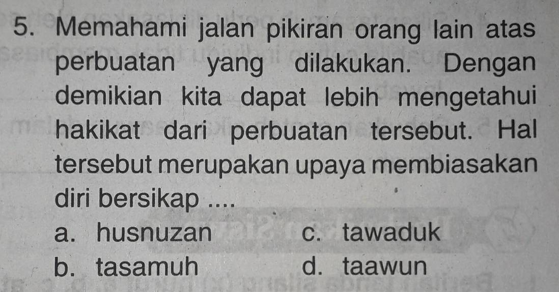 Memahami jalan pikiran orang lain atas
perbuatan yang dilakukan. Dengan
demikian kita dapat lebih mengetahui
hakikat dari perbuatan tersebut. Hal
tersebut merupakan upaya membiasakan
diri bersikap ....
a. husnuzan c. tawaduk
b. tasamuh d. taawun