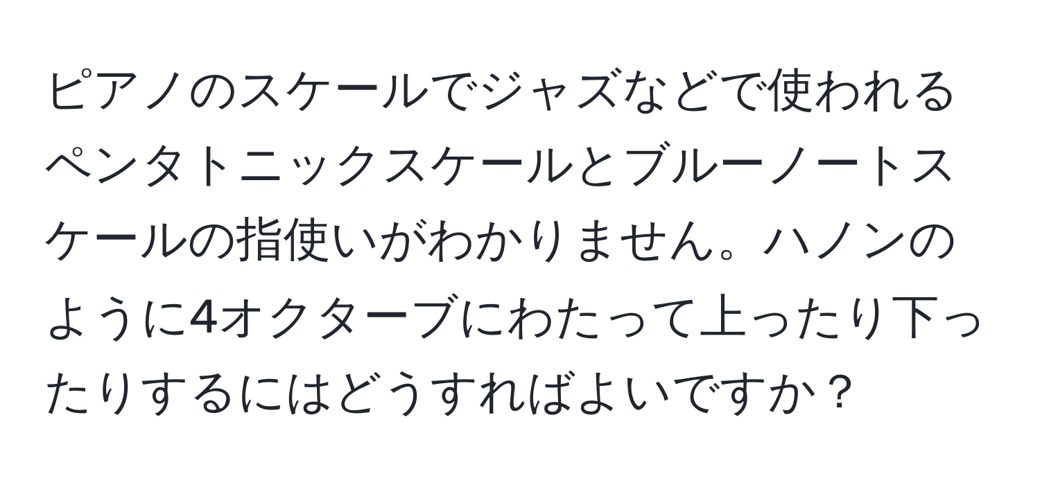 ピアノのスケールでジャズなどで使われるペンタトニックスケールとブルーノートスケールの指使いがわかりません。ハノンのように4オクターブにわたって上ったり下ったりするにはどうすればよいですか？