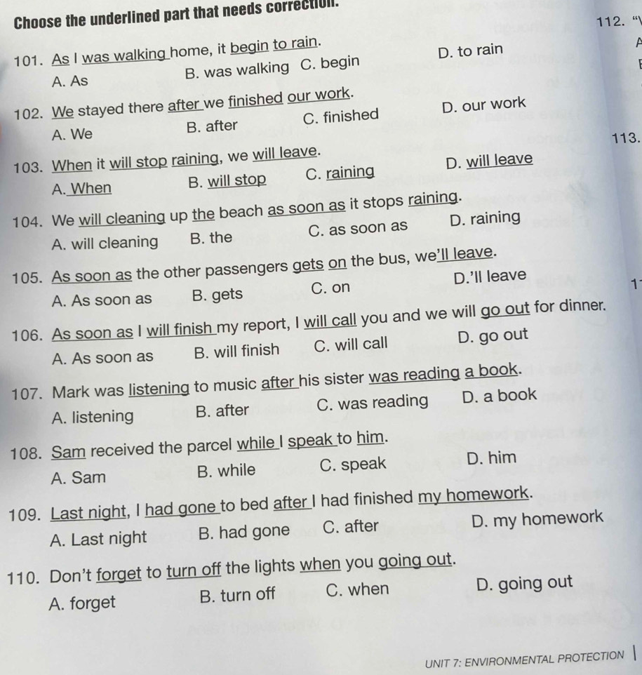 Choose the underlined part that needs correct[ull.
112. “
101. As I was walking home, it begin to rain.
A. As B. was walking C. begin D. to rain
A
102. We stayed there after we finished our work.
A. We B. after C. finished D. our work
113.
103. When it will stop raining, we will leave.
A. When B. will stop C. raining D. will leave
104. We will cleaning up the beach as soon as it stops raining.
A. will cleaning B. the C. as soon as D. raining
105. As soon as the other passengers gets on the bus, we'll leave.
A. As soon as B. gets C. on D.'ll leave
1
106. As soon as I will finish my report, I will call you and we will go out for dinner.
A. As soon as B. will finish C. will call D. go out
107. Mark was listening to music after his sister was reading a book.
A. listening B. after C. was reading D. a book
108. Sam received the parcel while I speak to him.
A. Sam B. while C. speak D. him
109. Last night, I had gone to bed after I had finished my homework.
A. Last night B. had gone C. after D. my homework
110. Don't forget to turn off the lights when you going out.
A. forget B. turn off C. when D. going out
UNIT 7: ENVIRONMENTAL PROTECTION