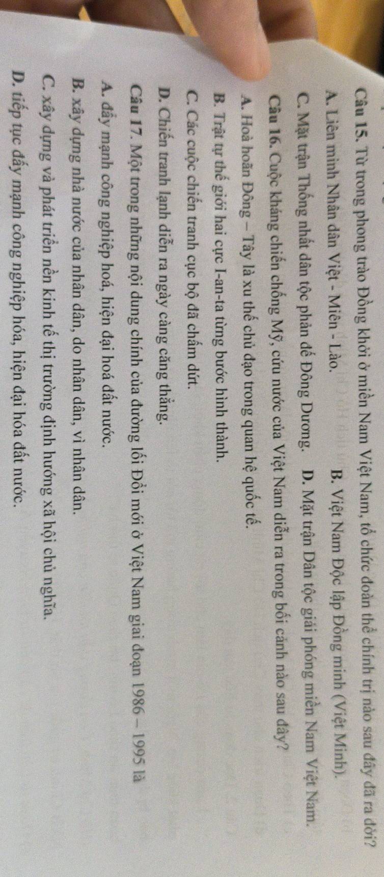 Từ trong phong trào Đồng khởi ở miền Nam Việt Nam, tổ chức đoàn thể chính trị nào sau đây đã ra đời?
A. Liên minh Nhân dân Việt - Miên - Lào. B. Việt Nam Độc lập Đồng minh (Việt Minh).
C. Mặt trận Thống nhất dân tộc phản đế Đông Dương. D. Mặt trận Dân tộc giải phóng miền Nam Việt Nam.
Câu 16. Cuộc kháng chiến chống Mỹ, cứu nước của Việt Nam diễn ra trong bối cảnh nào sau đây?
A. Hoà hoãn Đông - Tây là xu thế chủ đạo trong quan hệ quốc tế.
B. Trật tự thế giới hai cực I-an-ta từng bước hình thành.
C. Các cuộc chiến tranh cục bộ đã chấm dứt.
D. Chiến tranh lạnh diễn ra ngày càng căng thắng.
Câu 17. Một trong những nội dung chính của đường lối Đổi mới ở Việt Nam giai đoạn 1986 - 1995 là
A. đẩy mạnh công nghiệp hoá, hiện đại hoá đất nước.
B. xây dựng nhà nước của nhân dân, do nhân dân, vì nhân dân.
C. xây dựng và phát triển nền kinh tế thị trường định hướng xã hội chủ nghĩa.
D. tiếp tục đấy mạnh công nghiệp hóa, hiện đại hóa đất nước.