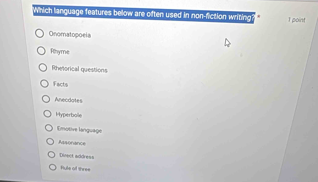 Which language features below are often used in non-fiction writing? * 1 point
Onomatopoeia
Rhyme
Rhetorical questions
Facts
Anecdotes
Hyperbole
Emotive language
Assonance
Direct address
Rule of three