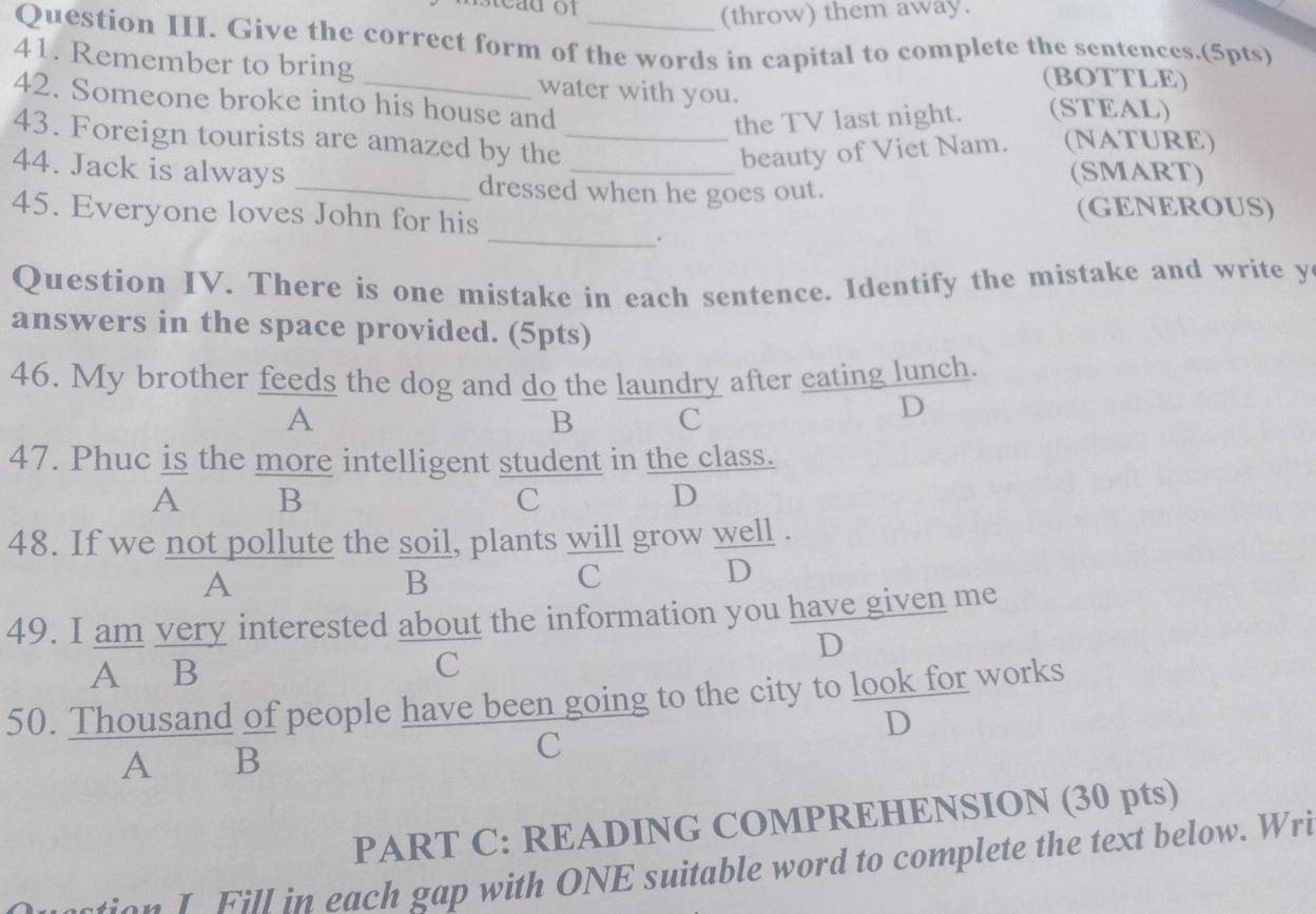 (throw) them away.
Question III. Give the correct form of the words in capital to complete the sentences.(5pts)
41. Remember to bring _(BOTTLE)
water with you.
42. Someone broke into his house and (STEAL)
the TV last night.
43. Foreign tourists are amazed by the_
beauty of Viet Nam. (NATURE)
44. Jack is always _(SMART)
_dressed when he goes out.
45. Everyone loves John for his (GENEROUS)
_.
Question IV. There is one mistake in each sentence. Identify the mistake and write y
answers in the space provided. (5pts)
46. My brother feeds the dog and do the laundry after eating lunch.
A
B C
D
47. Phuc is the more intelligent student in the class.
A B
C
D
48. If we not pollute the soil, plants will grow well .
A
B
C
D
49. I am very interested about the information you have given me
D
A B
C
50. Thousand of people have been going to the city to look for works
D
A ₹B
C
PART C: READING COMPREHENSION (30 pts)
ton I Fill in each gap with ONE suitable word to complete the text below. Wri