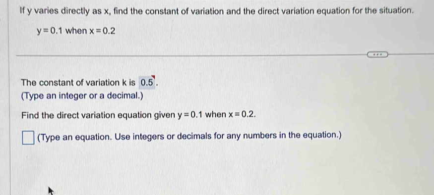 If y varies directly as x, find the constant of variation and the direct variation equation for the situation.
y=0.1 when x=0.2
The constant of variation k is 0.5^7. 
(Type an integer or a decimal.) 
Find the direct variation equation given y=0.1 when x=0.2. 
(Type an equation. Use integers or decimals for any numbers in the equation.)