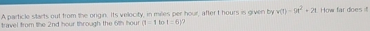 A particle starts out from the origin. Its velocity, in miles per hour, after t hours is given by v(t)=9t^2+2t How far does it 
travel from the 2nd hour through the 6th hour (t=1 to t=6 ?