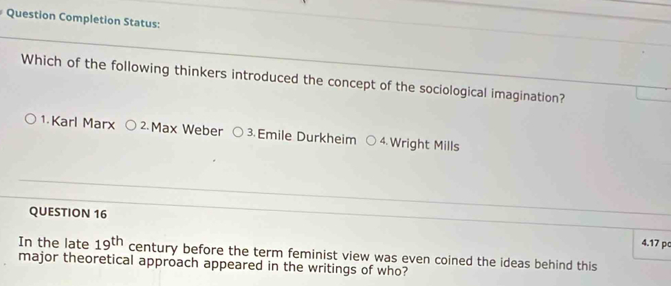 Question Completion Status:
Which of the following thinkers introduced the concept of the sociological imagination?
1 Karl Marx 2. Max Weber 3.Emile Durkheim 4. Wright Mills
QUESTION 16 4.17 pc
In the late 19^(th) century before the term feminist view was even coined the ideas behind this
major theoretical approach appeared in the writings of who?