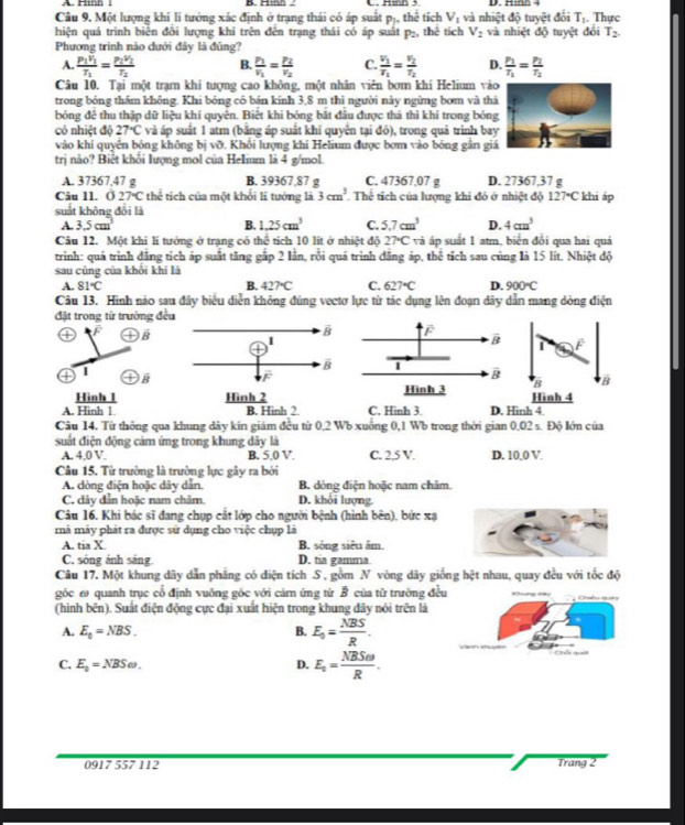 Hm 
Câu 9. Một lượng khí li tướng xác định ở trạng thái có áp suất pị, thể tích V_1 và nhiệt độ tuyệt đổi Tị. Thực
hiện quá trình biển đôi lượng khí trên đến trạng thái có áp suất p₂, thể tích V_2 và nhiệt độ tuyệt đổi T_2.
Phương trình nào dưới đây là đũng?
A. frac P_1V_1T_1=frac P_2V_1T_2 B. frac P_1v_1=frac P_2v_2 C. frac v_1T_1=frac v_2T_2 D. frac P_1T_1=frac P_1T_2
Câu 10. Tại một trạm khí tượng cao không, một nhân viên bơm khí Helium và
trong bóng thầm không. Khi bóng có bán kính 3,8 m thì người này ngừng bơm và th
bóng đệ thu thập dữ liệu khí quyên. Biết khi bóng bắt đầu được thá thi khí trong bón
có nhiệt độ 27°C và áp suất 1 atm (bằng áp suất khí quyển tại đỏ), trong quá trình ba
vào khí quyền bóng không bị vỡ. Khổi lượng khí Helium được bơm vào bóng gân gi
trị nào? Biết khổi lượng mol của Helium là 4 g/mol.
A. 37367,47 g B. 39367,87 g C. 47367.07 g D. 27367,37 g
Câu Il. O27°Cthe :  tích của một khối li tướng là 3cm^3 Thể tích của lượng khi đó ở nhiệt độ 127°C khi áp
suất không đổi là
A. 3.5cm^3 B. 1.25cm^3 C. 5.7cm^3 D. 4cm^3
Câu 12. Một khi lí tưởng ở trạng có thể tích 10 lit ở nhiệt độ 27°C và áp suất 1 atm, biển đổi qua hai quả
trình: quá trình đăng tích áp suất tăng gắp 2 lân, rồi quá trình đăng áp, thể tích sau cùng là 15 lít. Nhiệt độ
sau cùng của khổi khí là
A. 81°C B. 427°C C. 627°C D. 900°C
Câu 13. Hình nào sau đây biểu diễn không đùng vectơ lực từ tác dụng lên đoạn dây dân mang dòng điện
đặt trong từ trường đề
C )B
 
F
| overline B
B
B
Hình 1Hình 4
A. Hinh 1. B. Hinh 2 C. Hinh 3. D. Hinh 4
Câu 14, Từ thông qua khung dây kín giám đều từ 0,2 Wb xuống 0,1 Wb trong thời gian 0,02 s. Độ lớn của
suất điện động cảm ứng trong khung dây là
A. 4,0 V. B. 5.0 V. C. 2,5 V. D. 10,0 V.
Câu 15. Từ trường là trường lực gây ra bởi
A. dòng điện hoặc dây dẫn. B. dòng điện hoặc nam châm.
C. dây dẫn hoặc nam châm D. khối lượng.
Câu 16. Khi bác sĩ đang chụp cắt lớp cho người bệnh (hình bên), bức xạ
mà máy phát ra được sử dụng cho việc chụp là
A. tia X B. sóng siêu âm.
C. sóng ảnh sáng D. tia gamma
Câu 17. Một khung dây dẫn phẳng có diện tích S , gồm N vòng dây giống hệt nhau, quay đều với tốc độ
góc ω quanh trục cổ định vuông gốc với cárn ứng từ B của từ trường đ
(hình bên). Suất điện động cực đại xuất hiện trong khung dây nói trên là
A. E_0=NBS. B. E_0= NBS/R .
C. E_0=NBSomega . D. E_t= NBSomega /R .
0917 557 112 Trang 2